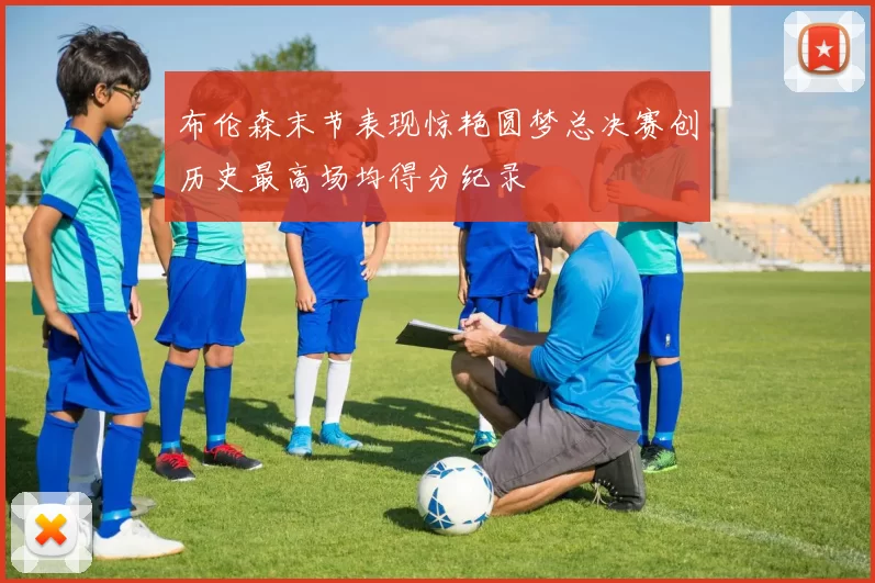 布伦森末节表现惊艳圆梦总决赛创历史最高场均得分纪录