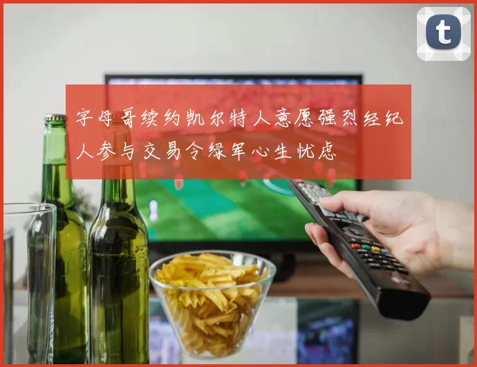 字母哥续约凯尔特人意愿强烈经纪人参与交易令绿军心生忧虑
