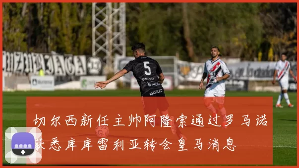 切尔西新任主帅阿隆索通过罗马诺获悉库库雷利亚转会皇马消息