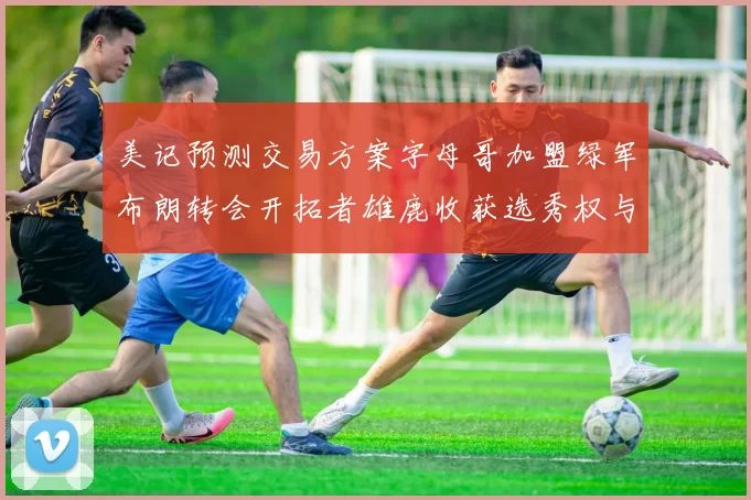 美记预测交易方案字母哥加盟绿军布朗转会开拓者雄鹿收获选秀权与年轻球员