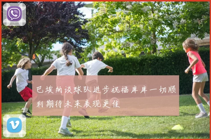 巴埃纳谈球队进步祝福库库一切顺利期待未来表现更佳