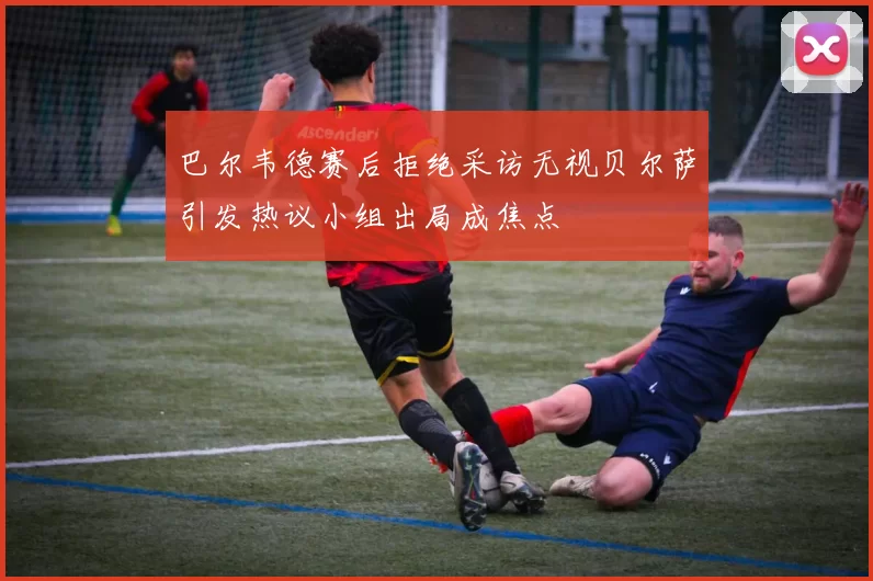 巴尔韦德赛后拒绝采访无视贝尔萨引发热议小组出局成焦点