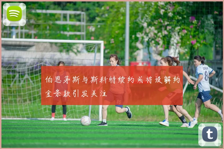 伯恩茅斯与斯科特续约或将设解约金条款引发关注